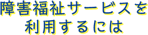 障害福祉サービスを利用するには