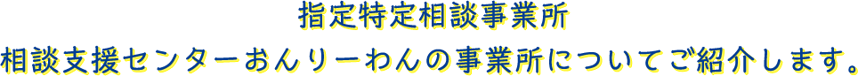 指定特定相談事業所　相談支援センターおんりーわんの事業所についてご紹介します。