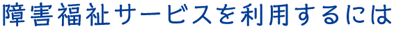 障害福祉サービスを利用するには