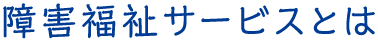 障害福祉サービスとは